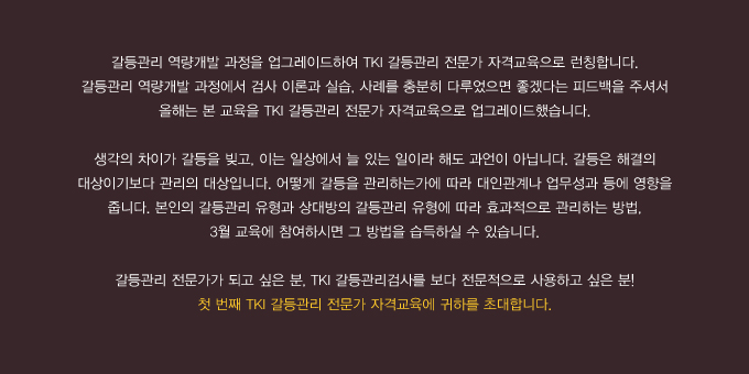 갈등관리 역량개발 과정을 업그레이드하여 TKI 갈등관리 전문가 자격교육으로 런칭합니다.
갈등관리 역량개발 과정에서 검사 이론과 실습, 사례를 충분히 다루었으면 좋겠다는 피드백을 주셔서 올해는 본 교육을 TKI 갈등관리 전문가 자격교육으로 업그레이드했습니다. 생각의 차이가 갈등을 빚고, 이는 일상에서 늘 있는 일이라 해도 과언이 아닙니다. 갈등은 해결의 대상이기보다 관리의 대상입니다. 어떻게 갈등을 관리하는가에 따라 대인관계나 업무성과 등에 영향을 줍니다. 본인의 갈등관리 유형과 상대방의 갈등관리 유형에 따라 효과적으로 관리하는 방법, 3월 교육에 참여하시면 그 방법을 습득하실 수 있습니다. 갈등관리 전문가가 되고 싶다면, TKI 갈등관리검사를 보다 전문적으로 사용하고 싶다면! 첫 번째 TKI 갈등관리 전문가 자격교육에 귀하를 초대합니다.