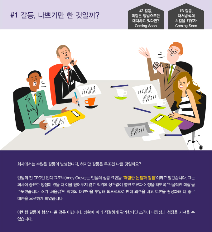 회사에서는 수많은 갈등이 발생합니다. 하지만 갈등은 무조건 나쁜 것일까요? 인텔의 전 CEO인 앤디 그로브(Andy Grove)는 인텔의 성공 요인을 ‘격렬한 논쟁과 갈등’이라고 말했습니다. 그는 회사에 중요한 쟁점이 있을 때 이를 덮어두지 않고 직위에 상관없이 열띤 토론과 논쟁을 하도록 ‘건설적인 대립’을 주도했습니다. 소위 ‘싸움닭’인 악마의 대변인을 투입해 의도적으로 반대 의견을 내고 토론을 활성화해 더 좋은 대안을 모색하게 하였습니다. 이처럼 갈등이 항상 나쁜 것은 아닙니다. 상황에 따라 적절하게 관리한다면 조직에 다양성과 성장을 가져올 수 있습니다.