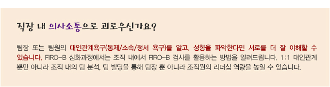 직장 내 의사소통으로 괴로우신가요? 팀장 또는 팀원의 대인관계욕구(통제/소속/정서 욕구)를 알고, 성향을 파악한다면 서로를 더 잘 이해할 수 있습니다. FIRO-B 심화과정에서는 조직 내에서 FIRO-B 검사를 활용하는 방법을 알려드립니다. 1:1 대인관계 뿐만 아니라 조직 내의 팀 분석, 팀 빌딩을 통해 팀장 뿐 아니라 조직원의 리더십 역량을 높일 수 있습니다.