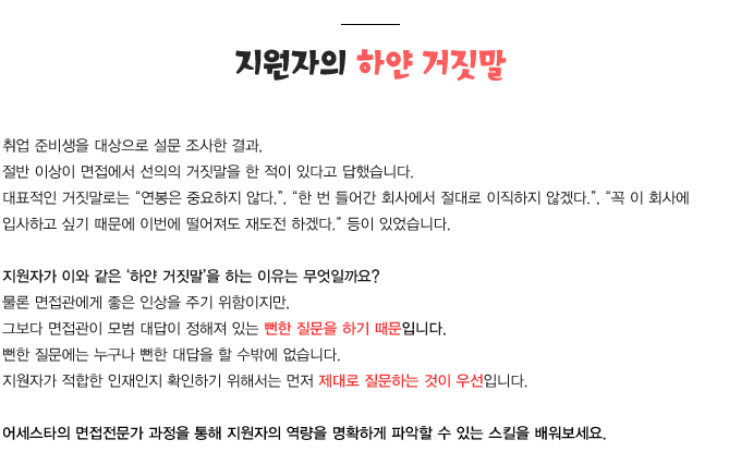 취업 준비생들을 대상으로 설문 조사한 결과,
절반 이상이 면접에서 이른바 선의의 거짓말을 한 적이 있다고 답했습니다.
그들이 말한 대표적인 거짓말로는 연봉은 중요하지 않다, 한 번 들어간 회사에서 절대로 이직하지 않겠다., 꼭 이 회사에 입사하고 싶기 때문에 이번에 떨어져도 재도전 하겠다. 등이 있었습니다.
이처럼 지원자가 이른바 하얀 거짓말을 하는 이유는 무엇일까요? 물론 면접관에게 좋은 인상을 주기 위해서지만, 그 보다 앞선 이유는 면접관이 모범 대답이 이미 정해져 있는 뻔한 질문을 하기 때문입니다. 뻔한 질문에는 누구나 뻔한 대답을 할 수밖에 없습니다. 따라서, 지원자가 적합한 인재인지 확인하기 위해서는 먼저 적합한 질문이 우선 되어야 합니다.