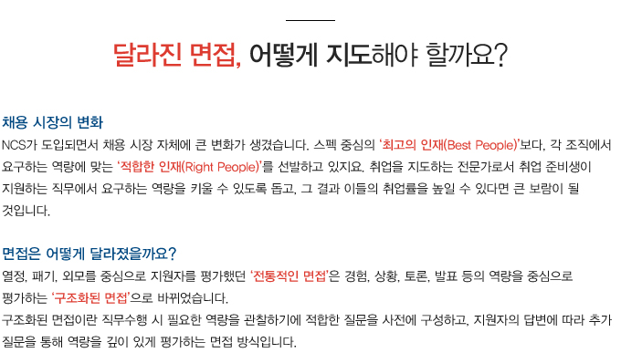 채용 시장의 변화
NCS가 도입되면서 채용 시장 자체에 큰 변화가 생겼습니다. 스펙 중심의 최고의 인재(Best People)보다, 각 조직에서 요구하는 역량에 맞는 적합한 인재(Right People)를 선발하고 있지요. 취업을 지도하는 전문가로서 취업 준비생이 지원하는 직무에서 요구하는 역량을 키울 수 있도록 돕고, 그 결과 이들의 취업률을 높일 수 있다면 큰 보람이 될 것입니다. 면접은 어떻게 달라졌을까요?
열정, 패기, 외모를 중심으로 지원자를 평가했던 전통적인 면접은 경험, 상황, 토론, 발표 등의 역량을 중심으로 평가하는 구조화된 면접으로 바뀌었습니다.
구조화된 면접이란 직무수행 시 필요한 역량을 관찰하기에 적합한 질문을 사전에 구성하고, 지원자의 답변에 따라 추가 질문을 통해 역량을 깊이 있게 평가하는 면접 방식입니다.