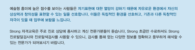 예술형 흥미에 높은 점수를 보이는 사람들은 자기표현에 대한 열망이 강하기 때문에 자유로운 환경에서 자신의 상상력과 창의성을 표현할 수 있는 일을 선호합니다. 이들은 독립적인 환경을 선호하고, 기존과 다른 독창적인 자극이 있을 때 업무에 보람을 느낍니다.